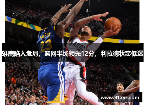 雄鹿陷入危局，篮网半场领先12分，利拉德状态低迷